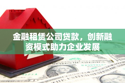 顺平金融租赁公司贷款，创新融资模式助力企业发展