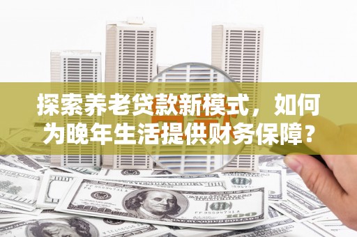 顺平探索养老贷款新模式，如何为晚年生活提供财务保障？