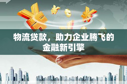 顺平物流贷款，助力企业腾飞的金融新引擎