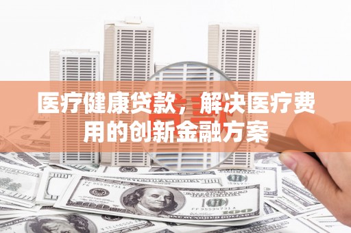 顺平医疗健康贷款，解决医疗费用的创新金融方案