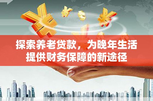 顺平探索养老贷款，为晚年生活提供财务保障的新途径