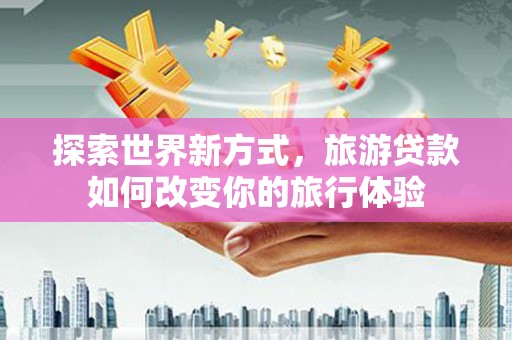 顺平探索世界新方式，旅游贷款如何改变你的旅行体验