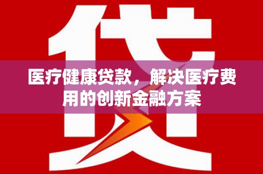 顺平医疗健康贷款，解决医疗费用的创新金融方案