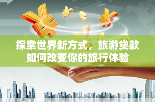 顺平探索世界新方式，旅游贷款如何改变你的旅行体验